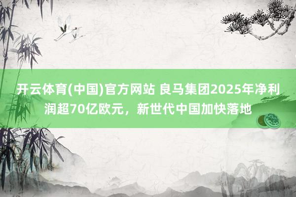 开云体育(中国)官方网站 良马集团2025年净利润超70亿欧元，新世代中国加快落地