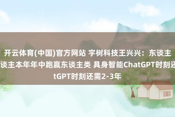 开云体育(中国)官方网站 宇树科技王兴兴：东谈主形机器东谈主本年年中跑赢东谈主类 具身智能ChatGPT时刻还需2-3年