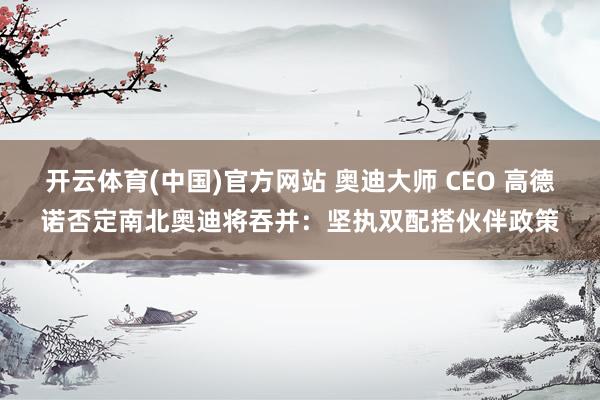 开云体育(中国)官方网站 奥迪大师 CEO 高德诺否定南北奥迪将吞并：坚执双配搭伙伴政策