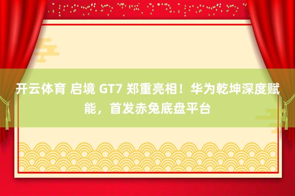 开云体育 启境 GT7 郑重亮相！华为乾坤深度赋能，首发赤兔底盘平台