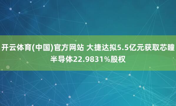 开云体育(中国)官方网站 大捷达拟5.5亿元获取芯瞳半导体22.9831%股权