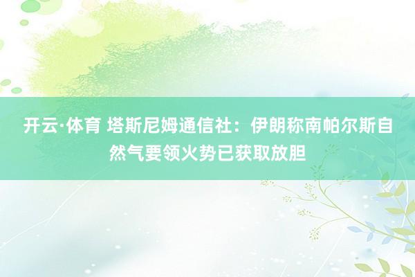 开云·体育 塔斯尼姆通信社：伊朗称南帕尔斯自然气要领火势已获取放胆
