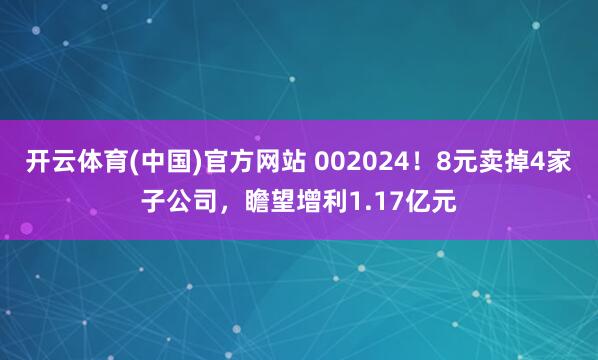 开云体育(中国)官方网站 002024！8元卖掉4家子公司，瞻望增利1.17亿元