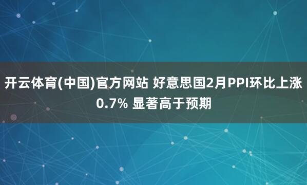 开云体育(中国)官方网站 好意思国2月PPI环比上涨0.7% 显著高于预期