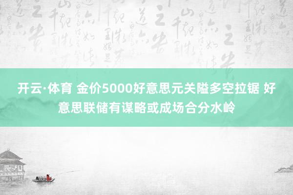开云·体育 金价5000好意思元关隘多空拉锯 好意思联储有谋略或成场合分水岭