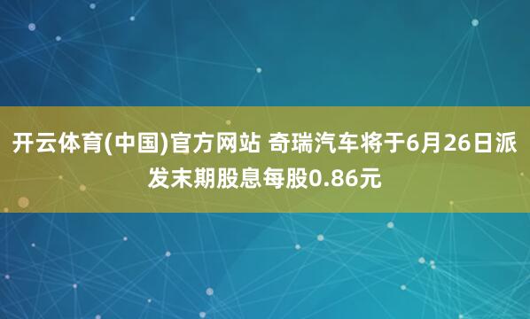 开云体育(中国)官方网站 奇瑞汽车将于6月26日派发末期股息每股0.86元