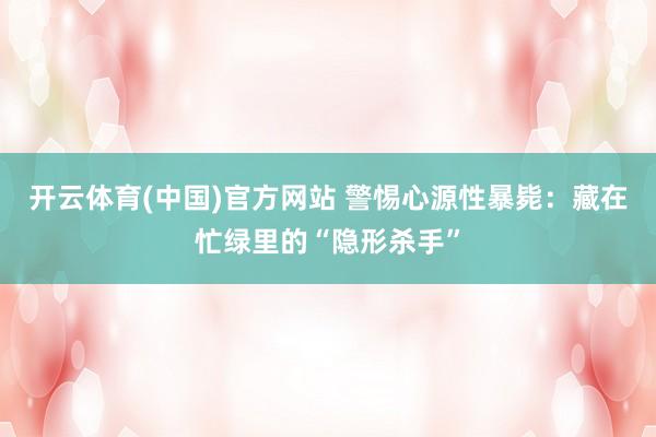 开云体育(中国)官方网站 警惕心源性暴毙：藏在忙绿里的“隐形杀手”