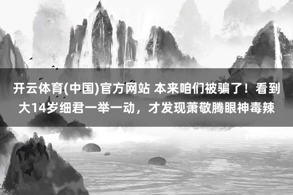开云体育(中国)官方网站 本来咱们被骗了！看到大14岁细君一举一动，才发现萧敬腾眼神毒辣