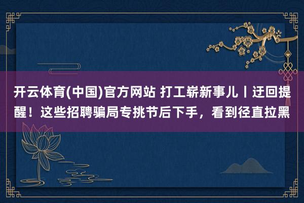 开云体育(中国)官方网站 打工崭新事儿丨迂回提醒！这些招聘骗局专挑节后下手，看到径直拉黑