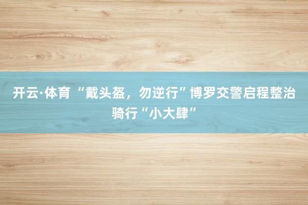 开云·体育 “戴头盔，勿逆行”博罗交警启程整治骑行“小大肆”