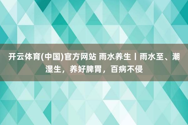 开云体育(中国)官方网站 雨水养生丨雨水至、潮湿生，养好脾胃，百病不侵