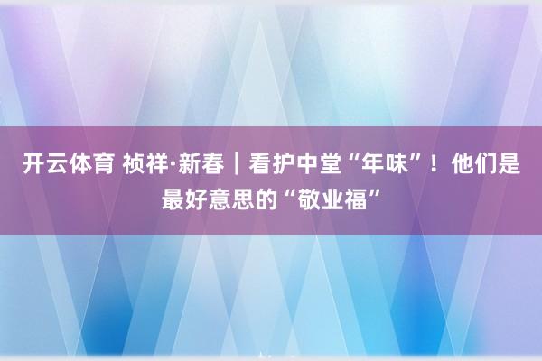 开云体育 祯祥·新春｜看护中堂“年味”！他们是最好意思的“敬业福”