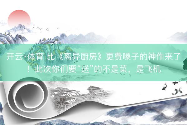 开云·体育 比《离异厨房》更费嗓子的神作来了！此次你们要“送”的不是菜，是飞机