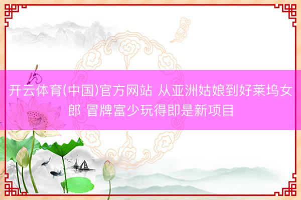 开云体育(中国)官方网站 从亚洲姑娘到好莱坞女郎 冒牌富少玩得即是新项目
