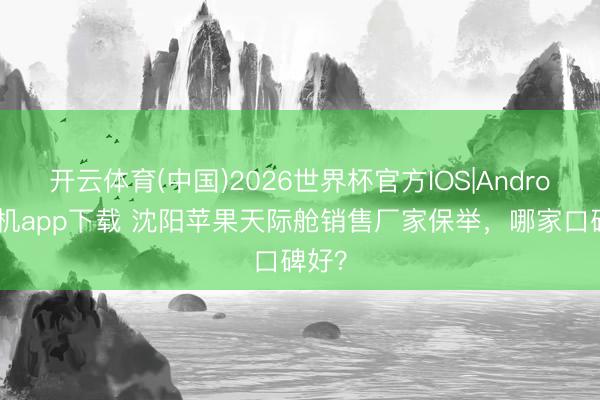 开云体育(中国)2026世界杯官方IOS|Android手机app下载 沈阳苹果天际舱销售厂家保举，哪家口碑好？
