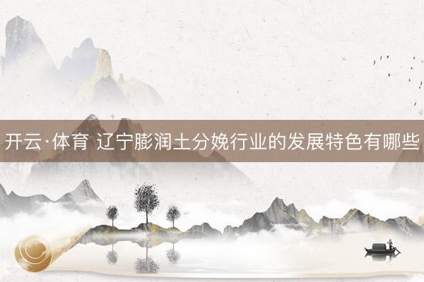 开云·体育 辽宁膨润土分娩行业的发展特色有哪些