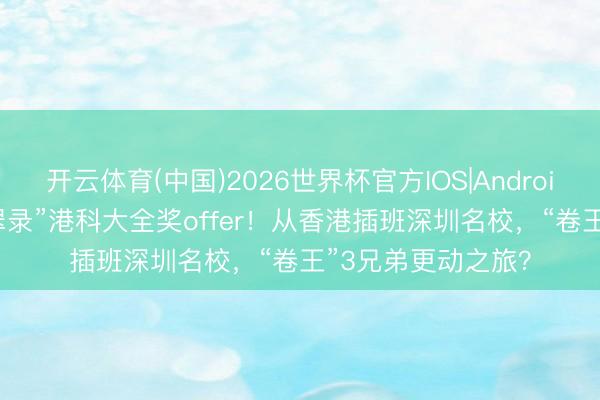 开云体育(中国)2026世界杯官方IOS|Android手机app下载 “翠录”港科大全奖offer！从香港插班深圳名校，“卷王”3兄弟更动之旅？