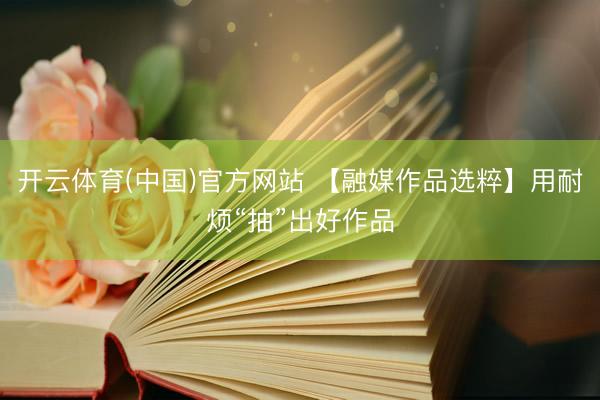 开云体育(中国)官方网站 【融媒作品选粹】用耐烦“抽”出好作品