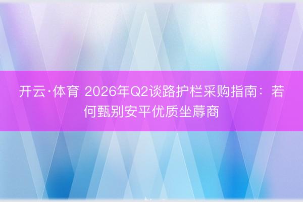 开云·体育 2026年Q2谈路护栏采购指南：若何甄别安平优质坐蓐商
