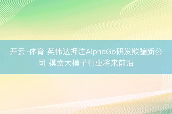 开云·体育 英伟达押注AlphaGo研发欺骗新公司 摸索大模子行业将来前沿