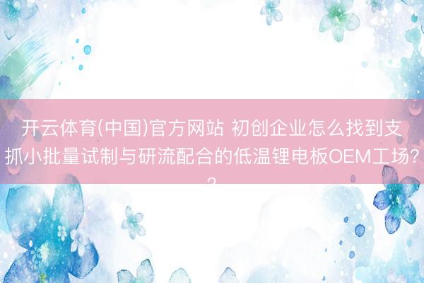 开云体育(中国)官方网站 初创企业怎么找到支抓小批量试制与研流配合的低温锂电板OEM工场？