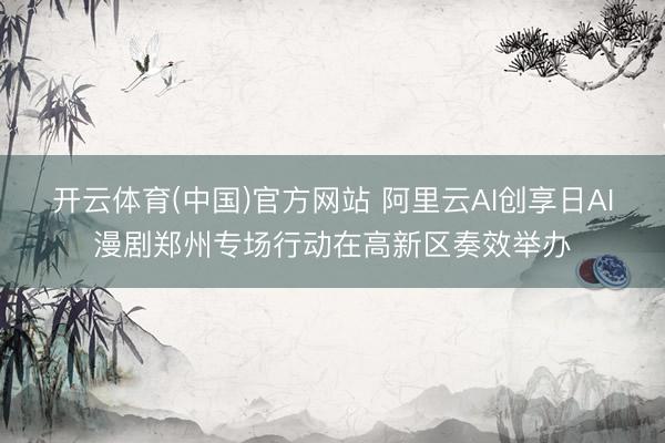 开云体育(中国)官方网站 阿里云AI创享日AI漫剧郑州专场行动在高新区奏效举办