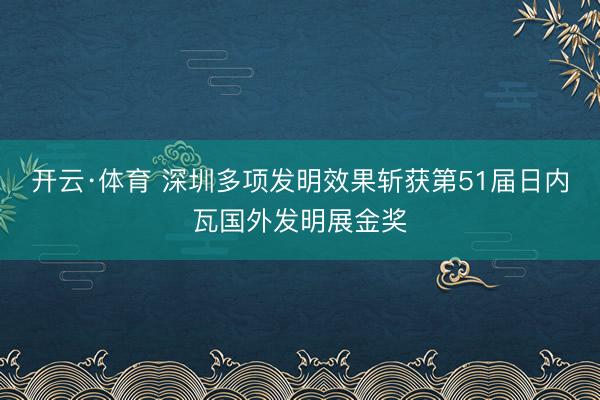 开云·体育 深圳多项发明效果斩获第51届日内瓦国外发明展金奖