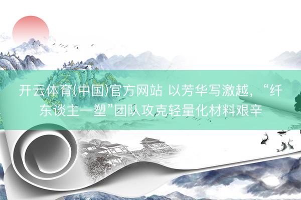 开云体育(中国)官方网站 以芳华写激越，“纤东谈主一塑”团队攻克轻量化材料艰辛