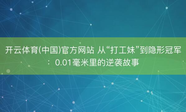 开云体育(中国)官方网站 从“打工妹”到隐形冠军：0.01毫米里的逆袭故事