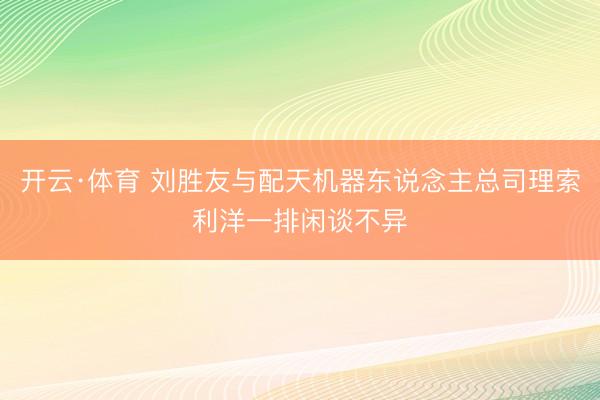 开云·体育 刘胜友与配天机器东说念主总司理索利洋一排闲谈不异