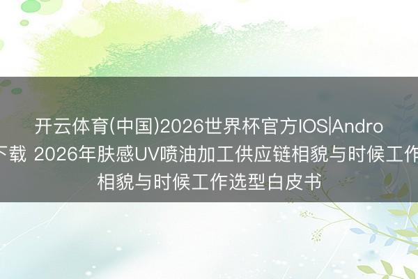 开云体育(中国)2026世界杯官方IOS|Android手机app下载 2026年肤感UV喷油加工供应链相貌与时候工作选型白皮书