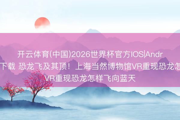 开云体育(中国)2026世界杯官方IOS|Android手机app下载 恐龙飞及其顶！上海当然博物馆VR重现恐龙怎样飞向蓝天