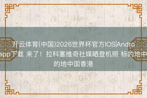 开云体育(中国)2026世界杯官方IOS|Android手机app下载 来了！拉科塞维奇社媒晒登机照 标的地中国香港