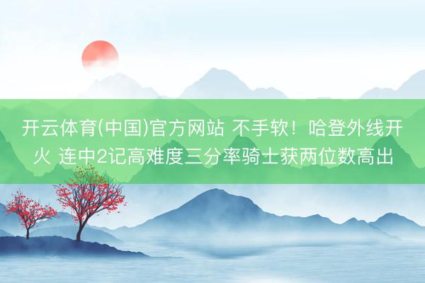 开云体育(中国)官方网站 不手软！哈登外线开火 连中2记高难度三分率骑士获两位数高出