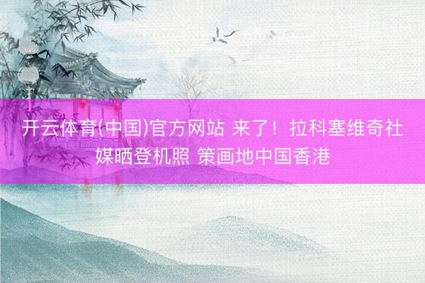 开云体育(中国)官方网站 来了！拉科塞维奇社媒晒登机照 策画地中国香港