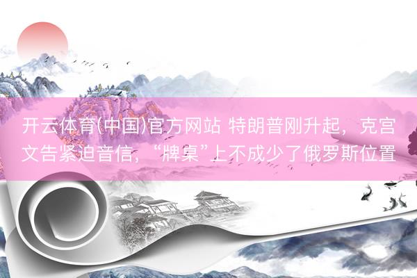 开云体育(中国)官方网站 特朗普刚升起，克宫文告紧迫音信，“牌桌”上不成少了俄罗斯位置