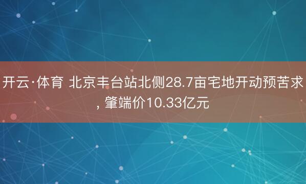 开云·体育 北京丰台站北侧28.7亩宅地开动预苦求， 肇端价10.33亿元