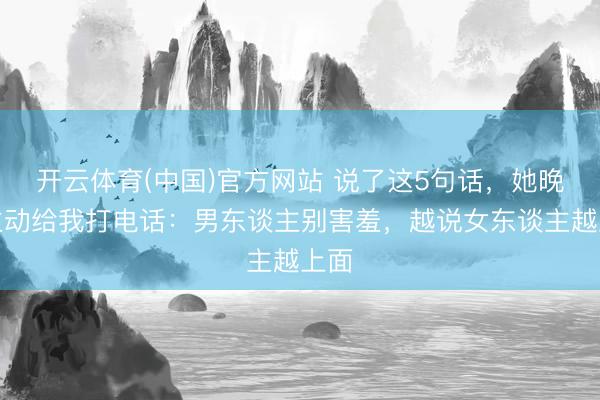 开云体育(中国)官方网站 说了这5句话，她晚上主动给我打电话：男东谈主别害羞，越说女东谈主越上面