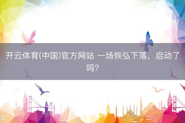 开云体育(中国)官方网站 一场恢弘下落，启动了吗？