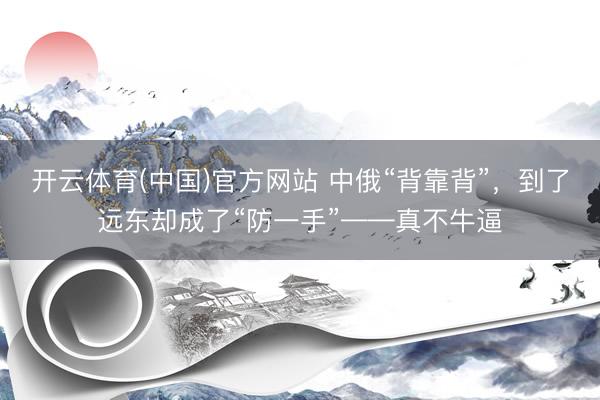 开云体育(中国)官方网站 中俄“背靠背”，到了远东却成了“防一手”——真不牛逼