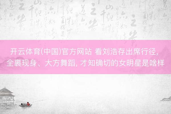开云体育(中国)官方网站 看刘浩存出席行径， 全裹现身、大方舞蹈， 才知确切的女明星是啥样