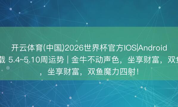开云体育(中国)2026世界杯官方IOS|Android手机app下载 5.4~5.10周运势 | 金牛不动声色，坐享财富，双鱼魔力四射！