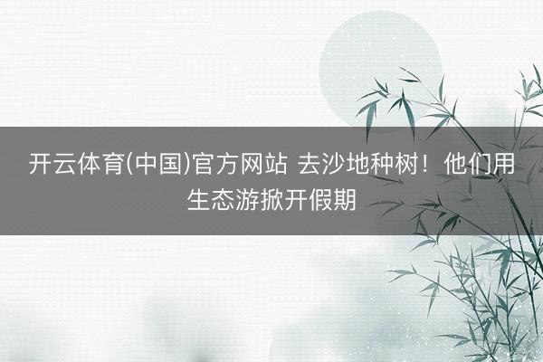 开云体育(中国)官方网站 去沙地种树！他们用生态游掀开假期