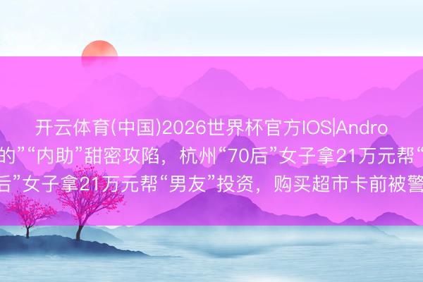 开云体育(中国)2026世界杯官方IOS|Android手机app下载 被“亲爱的”“内助”甜密攻陷，杭州“70后”女子拿21万元帮“男友”投资，购买超市卡前被警方遏止