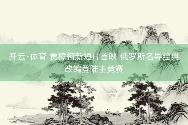 开云·体育 贾樟柯新短片首映 俄罗斯名导经典改编登陆主竞赛