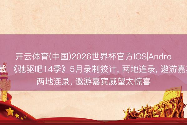 开云体育(中国)2026世界杯官方IOS|Android手机app下载 《驰驱吧14季》5月录制狡计， 两地连录， 遨游嘉宾威望太惊喜