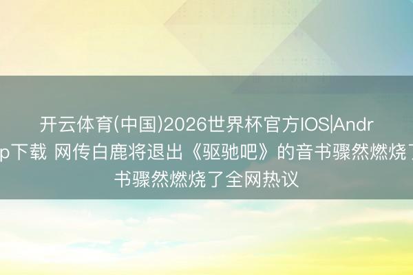 开云体育(中国)2026世界杯官方IOS|Android手机app下载 网传白鹿将退出《驱驰吧》的音书骤然燃烧了全网热议