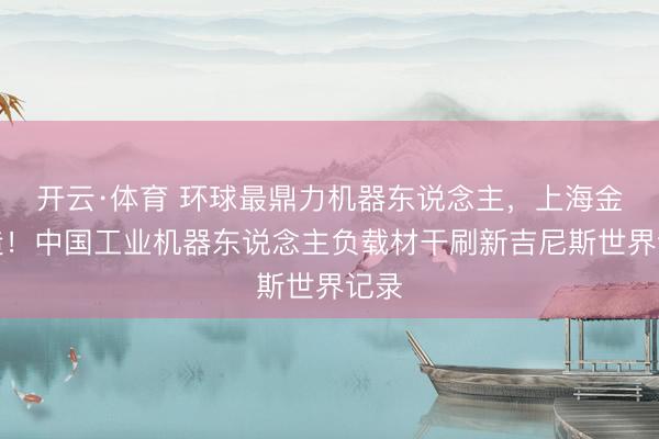 开云·体育 环球最鼎力机器东说念主，上海金山造！中国工业机器东说念主负载材干刷新吉尼斯世界记录