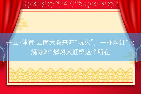 开云·体育 云南大叔来沪“玩火”，一杯网红“火烧咖啡”燃烧大虹桥这个所在