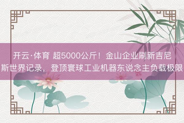 开云·体育 超5000公斤！金山企业刷新吉尼斯世界记录，登顶寰球工业机器东说念主负载极限